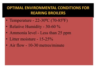 OPTIMAL ENVIRONMENTAL CONDITIONS FOR
REARING BROILERS
• Temperature - 22-300C (70-850F)
• Relative Humidity - 30-60 %
• Ammonia level - Less than 25 ppm
• Litter moisture - 15-25%
• Air flow - 10-30 metres/minute
 