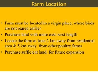Farm Location
• Farm must be located in a virgin place, where birds
are not reared earlier
• Purchase land with more east-west length
• Locate the farm at least 2 km away from residential
area & 5 km away from other poultry farms
• Purchase sufficient land, for future expansion
 