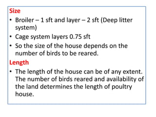 Size
• Broiler – 1 sft and layer – 2 sft (Deep litter
system)
• Cage system layers 0.75 sft
• So the size of the house depends on the
number of birds to be reared.
Length
• The length of the house can be of any extent.
The number of birds reared and availability of
the land determines the length of poultry
house.
 