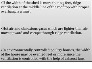 •If the width of the shed is more than 25 feet, ridge
ventilation at the middle line of the roof top with proper
overhang is a must.
•Hot air and obnoxious gases which are lighter than air
move upward and escape through ridge ventilation.
•In environmentally controlled poultry houses, the width
of the house may be even 40 feet or more since the
ventilation is controlled with the help of exhaust fans.
 