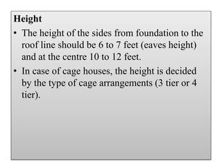 Height
• The height of the sides from foundation to the
roof line should be 6 to 7 feet (eaves height)
and at the centre 10 to 12 feet.
• In case of cage houses, the height is decided
by the type of cage arrangements (3 tier or 4
tier).
 