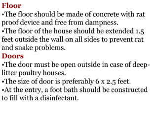 Floor
•The floor should be made of concrete with rat
proof device and free from dampness.
•The floor of the house should be extended 1.5
feet outside the wall on all sides to prevent rat
and snake problems.
Doors
•The door must be open outside in case of deep-
litter poultry houses.
•The size of door is preferably 6 x 2.5 feet.
•At the entry, a foot bath should be constructed
to fill with a disinfectant.
 