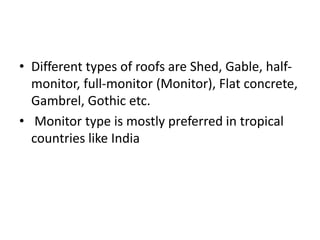 • Different types of roofs are Shed, Gable, half-
monitor, full-monitor (Monitor), Flat concrete,
Gambrel, Gothic etc.
• Monitor type is mostly preferred in tropical
countries like India
 