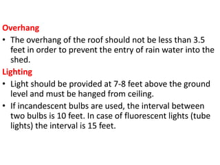 Overhang
• The overhang of the roof should not be less than 3.5
feet in order to prevent the entry of rain water into the
shed.
Lighting
• Light should be provided at 7-8 feet above the ground
level and must be hanged from ceiling.
• If incandescent bulbs are used, the interval between
two bulbs is 10 feet. In case of fluorescent lights (tube
lights) the interval is 15 feet.
 