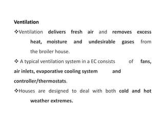 Ventilation
Ventilation delivers fresh air and removes excess
heat, moisture and undesirable gases from
the broiler house.
 A typical ventilation system in a EC consists of fans,
air inlets, evaporative cooling system and
controller/thermostats.
Houses are designed to deal with both cold and hot
weather extremes.
 