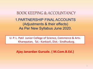 BOOK KEEPING & ACCOUNTANCY
1.PARTNERSHIP FINAL ACCOUNTS
(Adjustments & their effects)
As Per New Syllabus June 2020.
1
Ajay Janardan Gursale. ( M.Com.B.Ed.)
U. P. L. Patil Junior College of Science, Commerce & Arts.
Kharepatan, Tal.- Kankavli, Dist.- Sindhudurg.
 