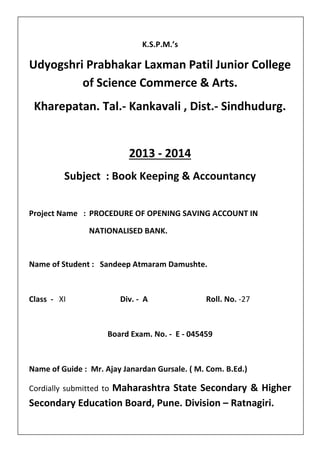 K.S.P.M.’s
Udyogshri Prabhakar Laxman Patil Junior College
of Science Commerce & Arts.
Kharepatan. Tal.- Kankavali , Dist.- Sindhudurg.
2013 - 2014
Subject : Book Keeping & Accountancy
Project Name : PROCEDURE OF OPENING SAVING ACCOUNT IN
NATIONALISED BANK.
Name of Student : Sandeep Atmaram Damushte.
Class - XI Div. - A Roll. No. -27
Board Exam. No. - E - 045459
Name of Guide : Mr. Ajay Janardan Gursale. ( M. Com. B.Ed.)
Cordially submitted to Maharashtra State Secondary & Higher
Secondary Education Board, Pune. Division – Ratnagiri.
 