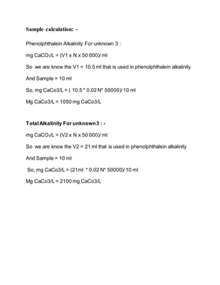 Sample calculation: -
Phenolphthalein Alkalinity For unknown 3 :
mg CaCO3/L = (V1 x N x 50 000)/ ml
So we are know the V1 = 10.5 ml that is used in phenolphthalein alkalinity
And Sample = 10 ml
So, mg CaCo3/L = ( 10.5 * 0.02 N* 50000)/10 ml
Mg CaCo3/L = 1050 mg CaCo3/L
TotalAlkalinity For unknown3 : -
mg CaCO3/L = (V2 x N x 50 000)/ ml
So we are know the V2 = 21 ml that is used in phenolphthalein alkalinity
And Sample = 10 ml
So, mg CaCo3/L = (21ml * 0.02 N* 50000)/10 ml
Mg CaCo3/L = 2100 mg CaCo3/L
 