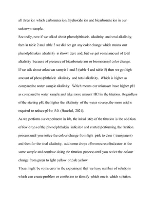 all three ion which carbonates ion, hydroxide ion and bicarbonate ion in our
unknown sample.
Secondly, now if we talked about phenolphthalein alkalinity and total alkalinity,
then in table 2 and table 3 we did not get any color change which means our
phenolphthalein alkalinity is shown zero and, but we got some amount of total
alkalinity because of presence of bicarbonate ion or bromocresolcolor change.
If we talk about unknown sample 1 and 3 (table 4 and table 5) then we got high
amount of phenolphthalein alkalinity and total alkalinity. Which is higher as
compared to water sample alkalinity. Which means our unknown have higher pH
as compared to water sample and take more amount HCl in the titration. Regardless
of the starting pH, the higher the alkalinity of the water source, the more acid is
required to reduce pH to 5.0. (Buechel, 2021).
As we perform our experiment in lab, the initial step of the titration is the addition
of few drops of the phenolphthalein indicator and started performing the titration
process until you notice the colour change from light pink to clear ( transparent)
and then for the total alkalinity, add some drops ofbromocresolindicator in the
same sample and continue doing the titration process until you notice the colour
change from green to light yellow or pale yellow.
There might be some error in the experiment that we have number of solutions
which can create problem or confusion to identify which one is which solution.
 