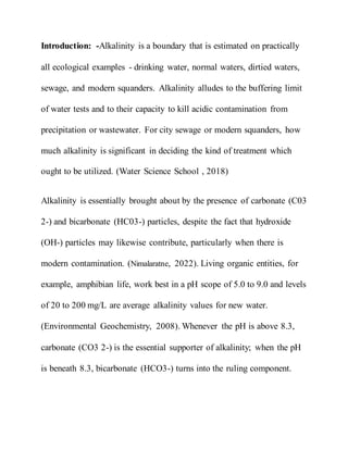 Introduction: -Alkalinity is a boundary that is estimated on practically
all ecological examples - drinking water, normal waters, dirtied waters,
sewage, and modern squanders. Alkalinity alludes to the buffering limit
of water tests and to their capacity to kill acidic contamination from
precipitation or wastewater. For city sewage or modern squanders, how
much alkalinity is significant in deciding the kind of treatment which
ought to be utilized. (Water Science School , 2018)
Alkalinity is essentially brought about by the presence of carbonate (C03
2-) and bicarbonate (HC03-) particles, despite the fact that hydroxide
(OH-) particles may likewise contribute, particularly when there is
modern contamination. (Nimalaratne, 2022). Living organic entities, for
example, amphibian life, work best in a pH scope of 5.0 to 9.0 and levels
of 20 to 200 mg/L are average alkalinity values for new water.
(Environmental Geochemistry, 2008). Whenever the pH is above 8.3,
carbonate (CO3 2-) is the essential supporter of alkalinity; when the pH
is beneath 8.3, bicarbonate (HCO3-) turns into the ruling component.
 