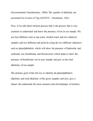 (Environmental Geochemistry, 2008). The upsides of alkalinity are
accounted for in units of "mg CaCO3/L". (Nimalaratne, 2022).
Now, if we talk about titration process that is the process that is very
common to understand and know the presence of ion in our sample. We
use four different such as tap water, bottled water and two unknown
samples and two different end point by using the two different indicators
such as phenolphthalein which will show the presence of hydroxide and
carbonate ion, bicarbonate and bromocresol which helps to show the
presence of bicarbonate ion in your sample and give us the total
alkalinity of our sample.
The primary goal of this lab was to identify the phenolphthalein
alkalinity and total alkalinity of the given samples and also, give a
chance the understand the most common and old technique of titration.
 