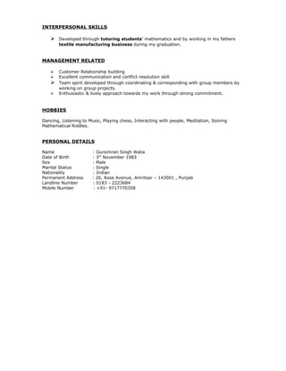 INTERPERSONAL SKILLS

       Developed through tutoring students’ mathematics and by working in my fathers
        textile manufacturing business during my graduation.


MANAGEMENT RELATED

       Customer Relationship building
       Excellent communication and conflict resolution skill
       Team spirit developed through coordinating & corresponding with group members by
        working on group projects.
       Enthusiastic & lively approach towards my work through strong commitment.



HOBBIES

Dancing, Listening to Music, Playing chess, Interacting with people, Meditation, Solving
Mathematical Riddles.


PERSONAL DETAILS

Name                   : Gursimran Singh Walia
Date of Birth          : 3rd November 1983
Sex                    : Male
Marital Status         : Single
Nationality            : Indian
Permanent Address      : 26, Rose Avenue, Amritsar – 143001 , Punjab
Landline Number        : 0183 - 2223684
Mobile Number           : +91- 9717770358
 