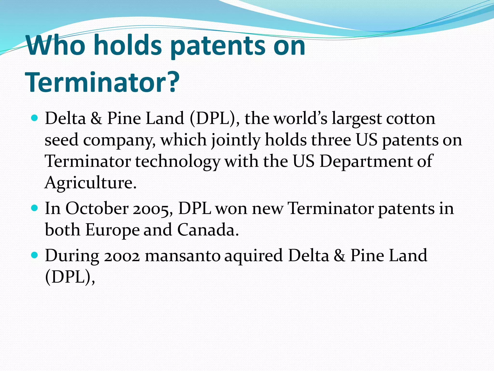 Who holds patents on
Terminator?
 Delta & Pine Land (DPL), the world’s largest cotton
seed company, which jointly holds three US patents on
Terminator technology with the US Department of
Agriculture.
 In October 2005, DPL won new Terminator patents in
both Europe and Canada.
 During 2002 mansanto aquired Delta & Pine Land
(DPL),
 