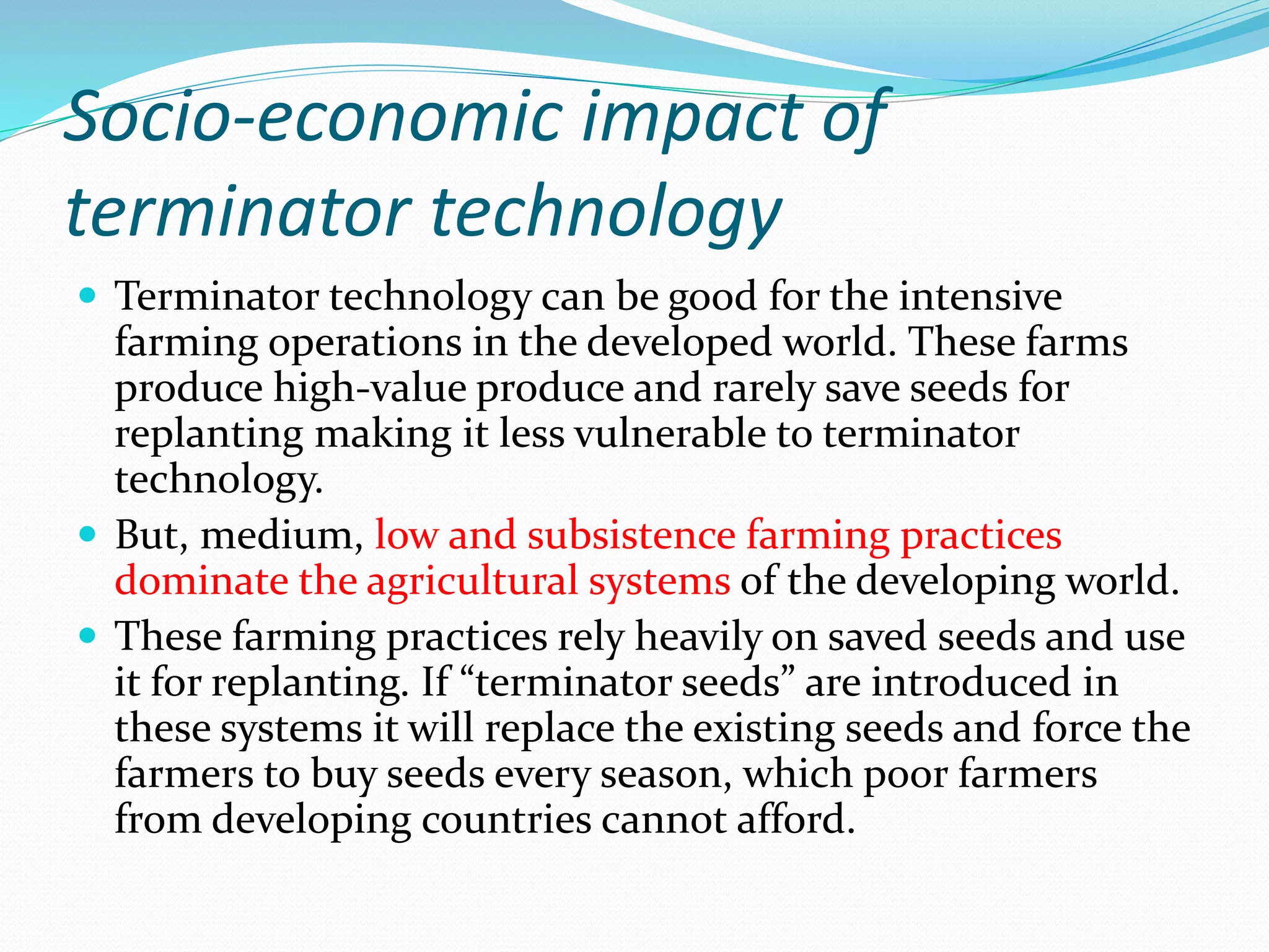 Socio-economic impact of
terminator technology
 Terminator technology can be good for the intensive
farming operations in the developed world. These farms
produce high-value produce and rarely save seeds for
replanting making it less vulnerable to terminator
technology.
 But, medium, low and subsistence farming practices
dominate the agricultural systems of the developing world.
 These farming practices rely heavily on saved seeds and use
it for replanting. If “terminator seeds” are introduced in
these systems it will replace the existing seeds and force the
farmers to buy seeds every season, which poor farmers
from developing countries cannot afford.
 