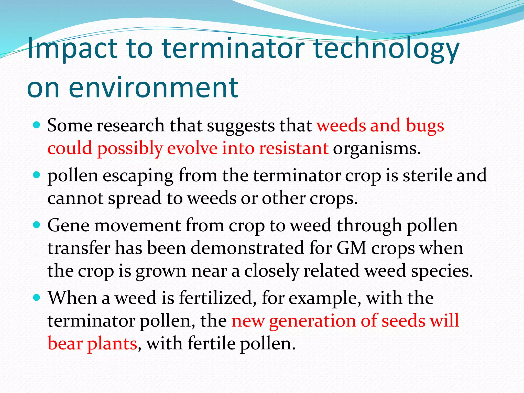 Impact to terminator technology
on environment
 Some research that suggests that weeds and bugs
could possibly evolve into resistant organisms.
 pollen escaping from the terminator crop is sterile and
cannot spread to weeds or other crops.
 Gene movement from crop to weed through pollen
transfer has been demonstrated for GM crops when
the crop is grown near a closely related weed species.
 When a weed is fertilized, for example, with the
terminator pollen, the new generation of seeds will
bear plants, with fertile pollen.
 