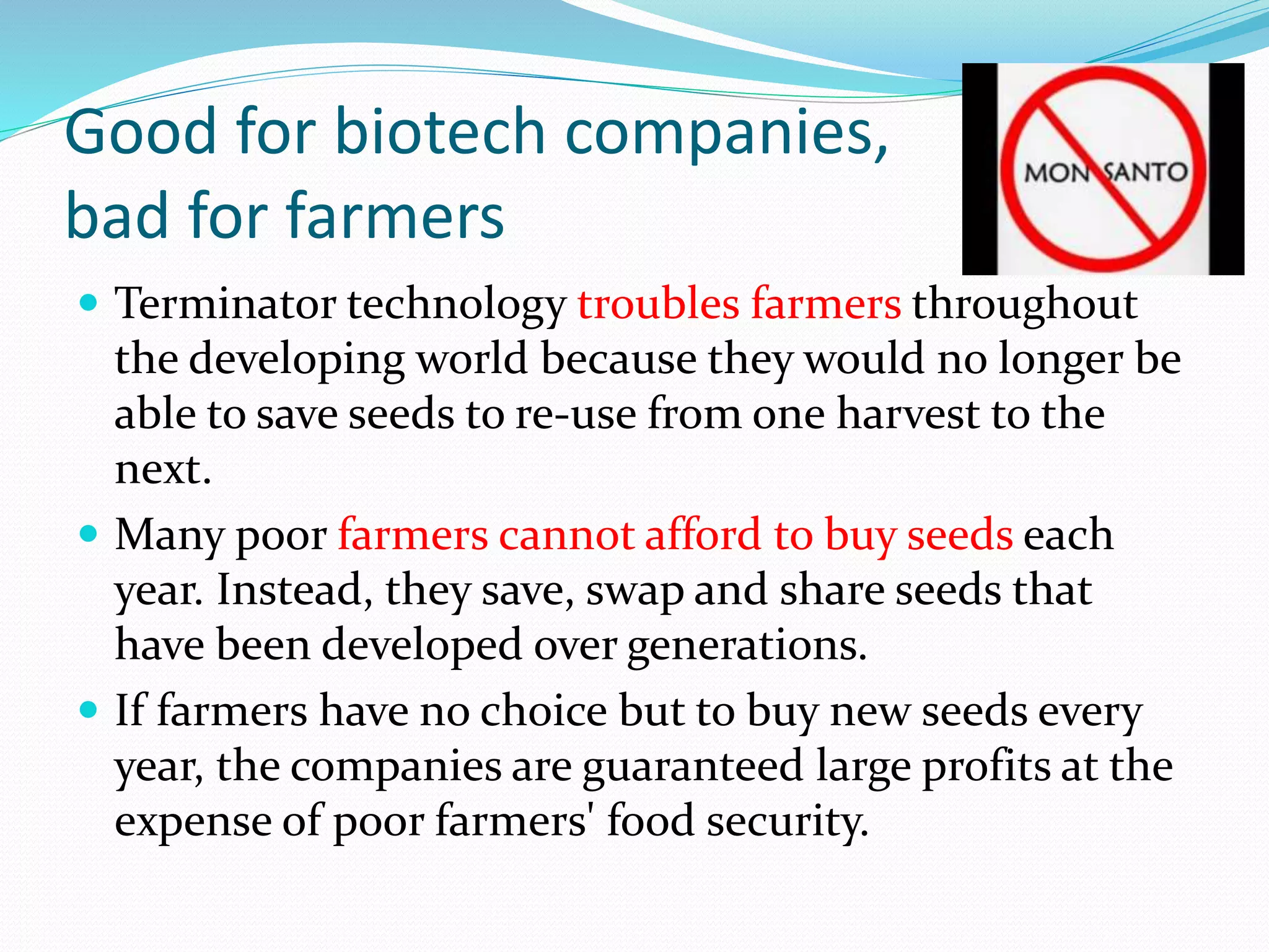 Good for biotech companies,
bad for farmers
 Terminator technology troubles farmers throughout
the developing world because they would no longer be
able to save seeds to re-use from one harvest to the
next.
 Many poor farmers cannot afford to buy seeds each
year. Instead, they save, swap and share seeds that
have been developed over generations.
 If farmers have no choice but to buy new seeds every
year, the companies are guaranteed large profits at the
expense of poor farmers' food security.
 