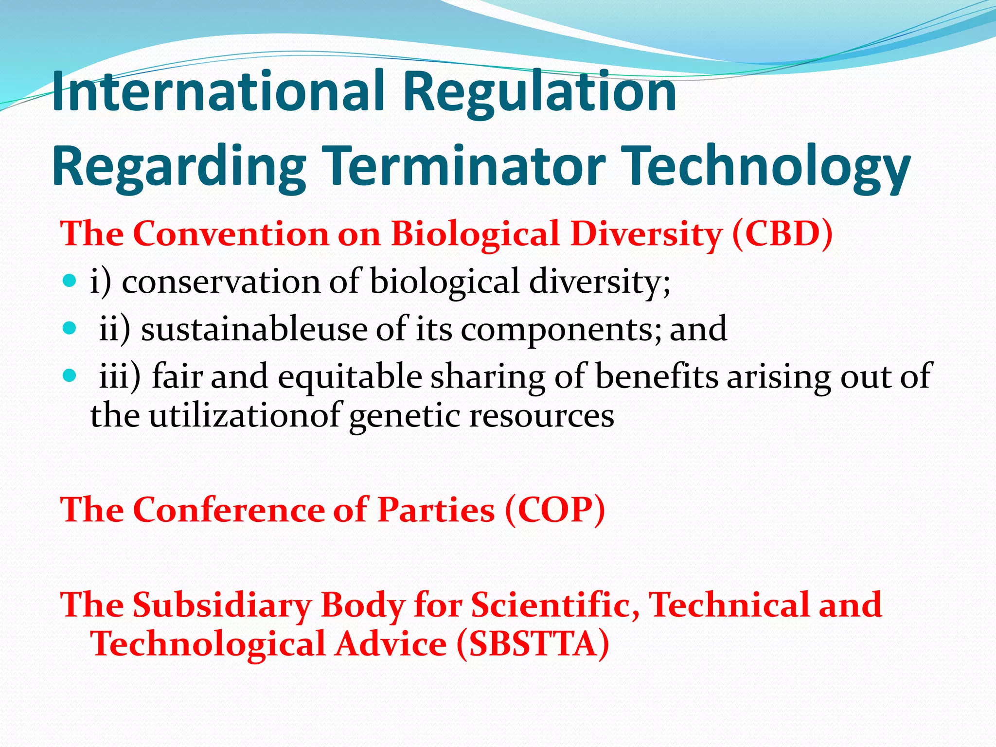 International Regulation
Regarding Terminator Technology
The Convention on Biological Diversity (CBD)
 i) conservation of biological diversity;
 ii) sustainableuse of its components; and
 iii) fair and equitable sharing of benefits arising out of
the utilizationof genetic resources
The Conference of Parties (COP)
The Subsidiary Body for Scientific, Technical and
Technological Advice (SBSTTA)
 