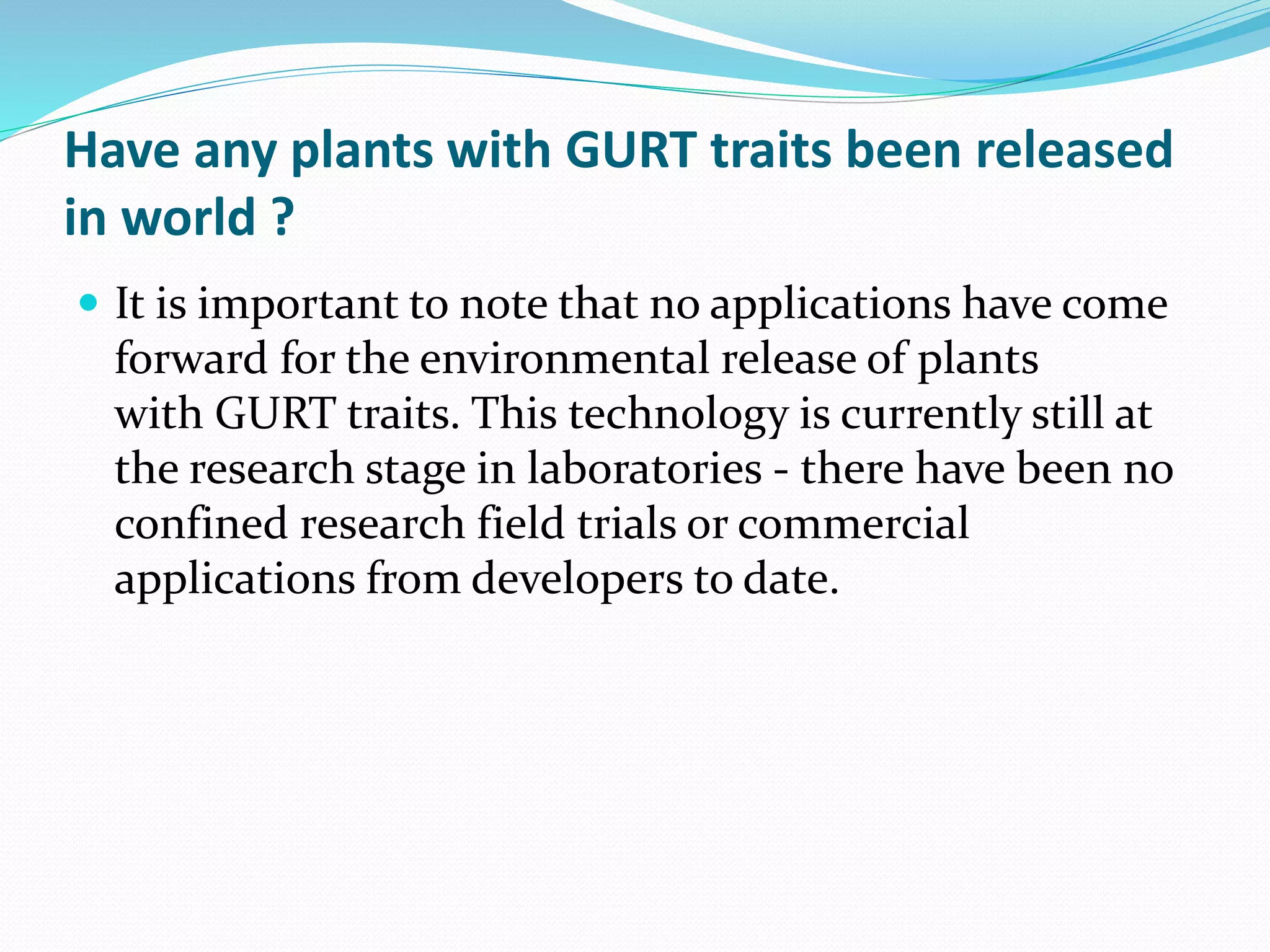 Have any plants with GURT traits been released
in world ?
 It is important to note that no applications have come
forward for the environmental release of plants
with GURT traits. This technology is currently still at
the research stage in laboratories - there have been no
confined research field trials or commercial
applications from developers to date.
 