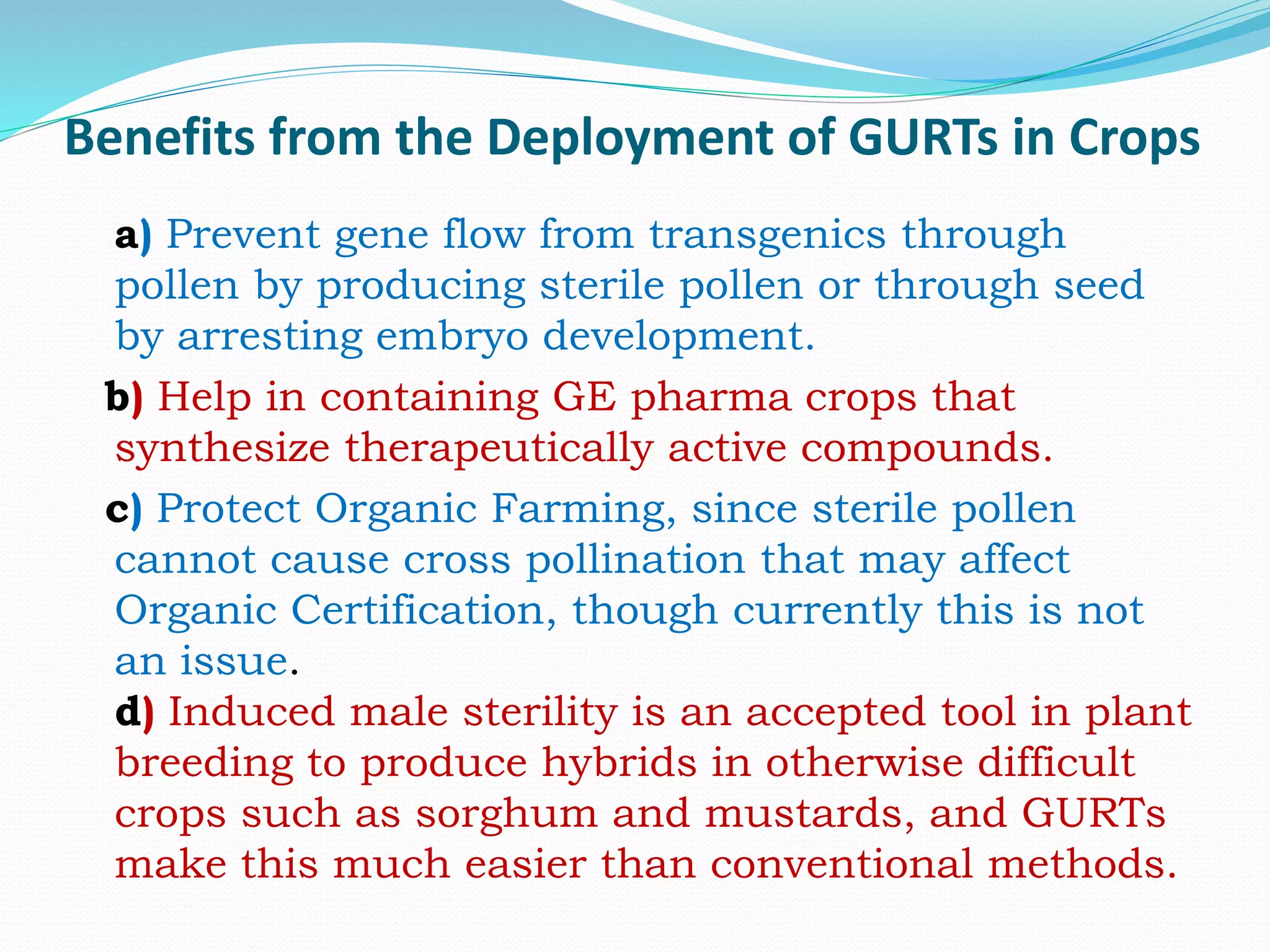 Benefits from the Deployment of GURTs in Crops
a) Prevent gene flow from transgenics through
pollen by producing sterile pollen or through seed
by arresting embryo development.
b) Help in containing GE pharma crops that
synthesize therapeutically active compounds.
c) Protect Organic Farming, since sterile pollen
cannot cause cross pollination that may affect
Organic Certification, though currently this is not
an issue.
d) Induced male sterility is an accepted tool in plant
breeding to produce hybrids in otherwise difficult
crops such as sorghum and mustards, and GURTs
make this much easier than conventional methods.
 