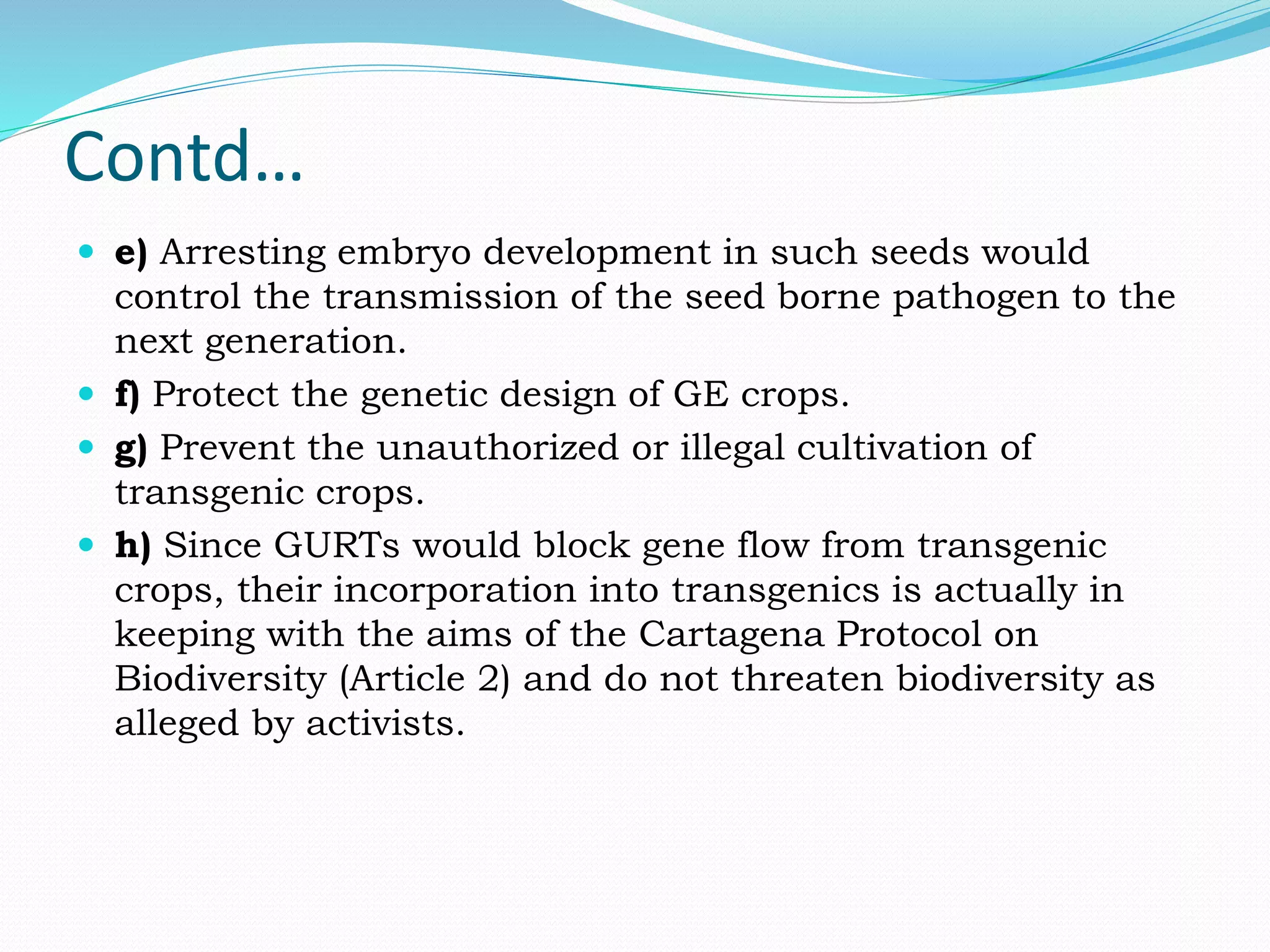 Contd…
 e) Arresting embryo development in such seeds would
control the transmission of the seed borne pathogen to the
next generation.
 f) Protect the genetic design of GE crops.
 g) Prevent the unauthorized or illegal cultivation of
transgenic crops.
 h) Since GURTs would block gene flow from transgenic
crops, their incorporation into transgenics is actually in
keeping with the aims of the Cartagena Protocol on
Biodiversity (Article 2) and do not threaten biodiversity as
alleged by activists.
 