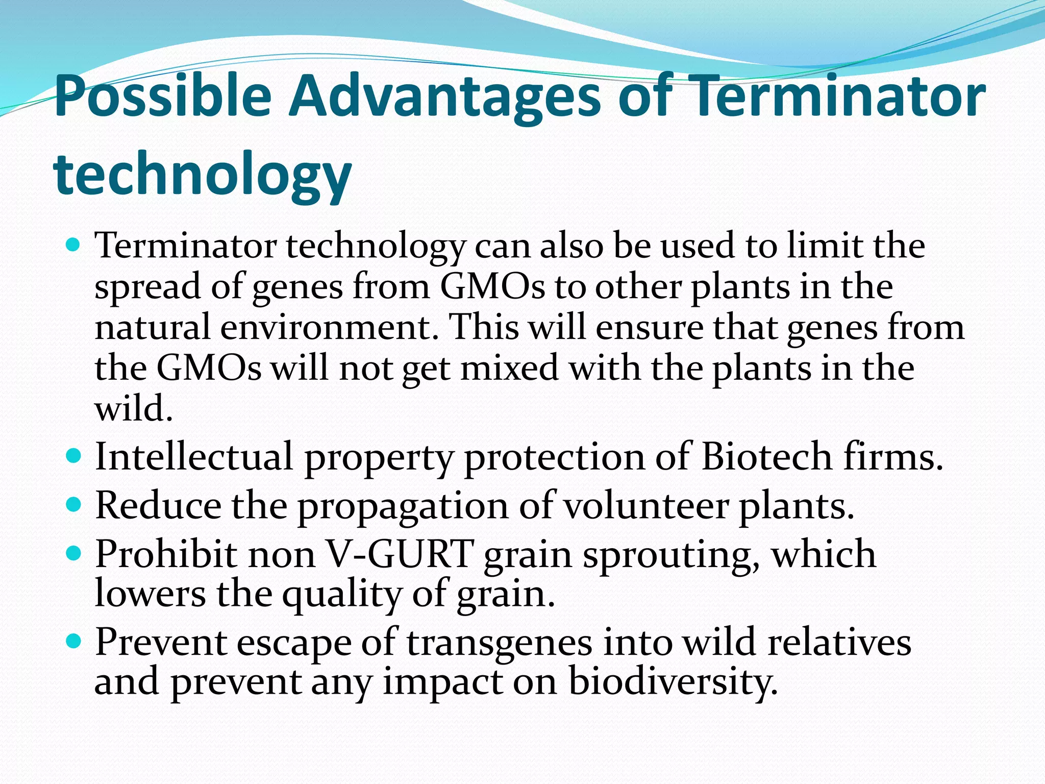 Possible Advantages of Terminator
technology
 Terminator technology can also be used to limit the
spread of genes from GMOs to other plants in the
natural environment. This will ensure that genes from
the GMOs will not get mixed with the plants in the
wild.
 Intellectual property protection of Biotech firms.
 Reduce the propagation of volunteer plants.
 Prohibit non V-GURT grain sprouting, which
lowers the quality of grain.
 Prevent escape of transgenes into wild relatives
and prevent any impact on biodiversity.
 