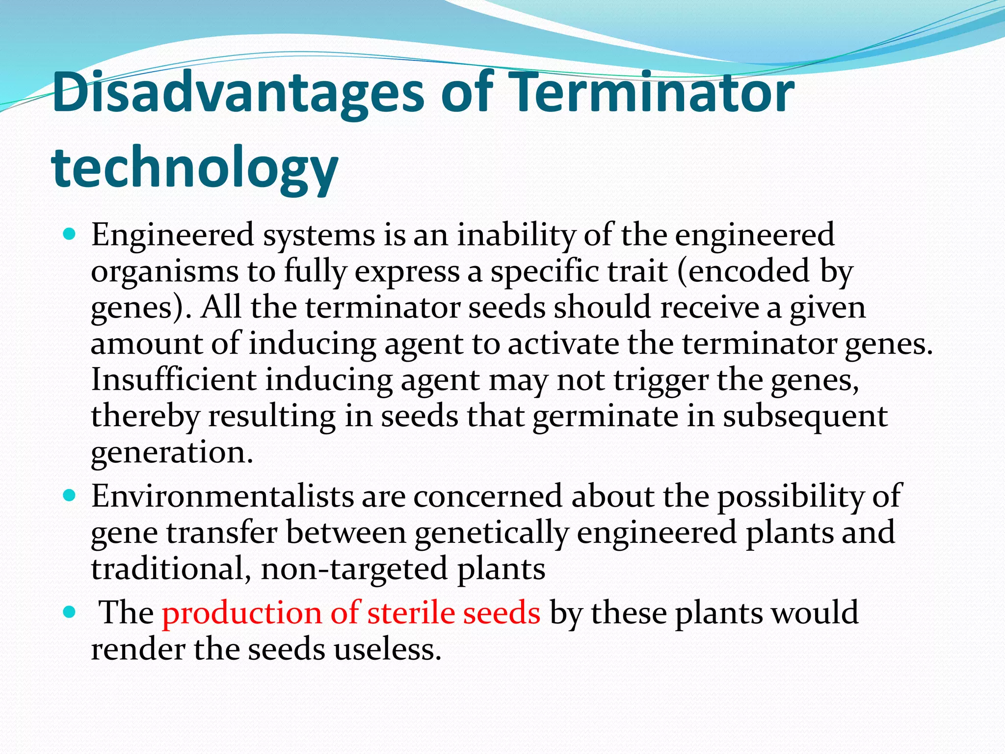 Disadvantages of Terminator
technology
 Engineered systems is an inability of the engineered
organisms to fully express a specific trait (encoded by
genes). All the terminator seeds should receive a given
amount of inducing agent to activate the terminator genes.
Insufficient inducing agent may not trigger the genes,
thereby resulting in seeds that germinate in subsequent
generation.
 Environmentalists are concerned about the possibility of
gene transfer between genetically engineered plants and
traditional, non-targeted plants
 The production of sterile seeds by these plants would
render the seeds useless.
 