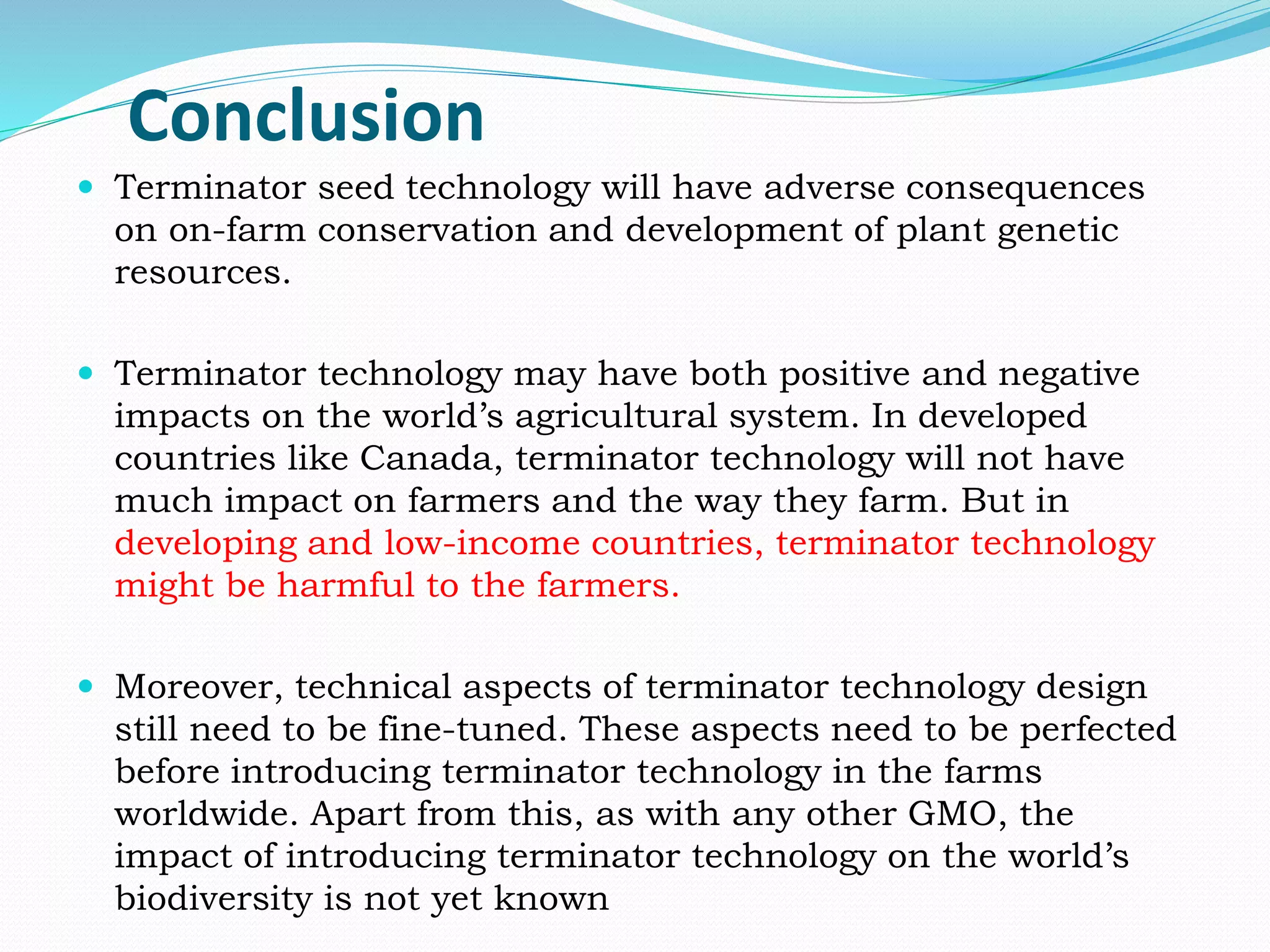 Conclusion
 Terminator seed technology will have adverse consequences
on on-farm conservation and development of plant genetic
resources.
 Terminator technology may have both positive and negative
impacts on the world’s agricultural system. In developed
countries like Canada, terminator technology will not have
much impact on farmers and the way they farm. But in
developing and low-income countries, terminator technology
might be harmful to the farmers.
 Moreover, technical aspects of terminator technology design
still need to be fine-tuned. These aspects need to be perfected
before introducing terminator technology in the farms
worldwide. Apart from this, as with any other GMO, the
impact of introducing terminator technology on the world’s
biodiversity is not yet known
 