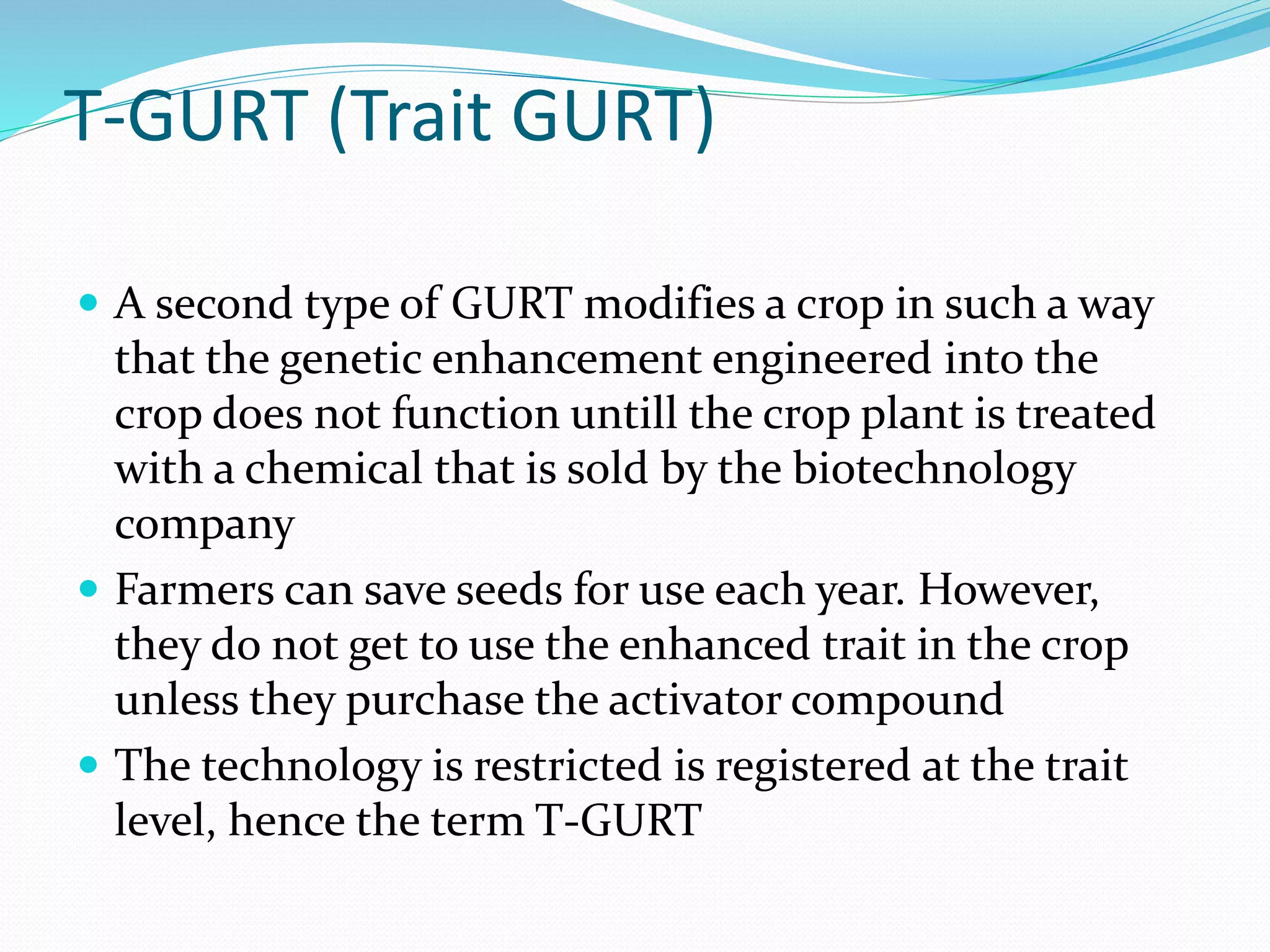 T-GURT (Trait GURT)
 A second type of GURT modifies a crop in such a way
that the genetic enhancement engineered into the
crop does not function untill the crop plant is treated
with a chemical that is sold by the biotechnology
company
 Farmers can save seeds for use each year. However,
they do not get to use the enhanced trait in the crop
unless they purchase the activator compound
 The technology is restricted is registered at the trait
level, hence the term T-GURT
 