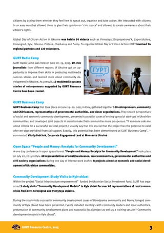 citizens by asking them whether they feel free to speak out, organise and take action. We interacted with citizens
in an easy way that allowed them to give their opinion on `civic space’ and allowed to create awareness about their
citizen’s rights.
Global Day of Citizen Action in Ukraine was heldin 10 oblasts such as Vinnytsya, Dnipropetrovs’k, Zaporizhzhya,
Kirovograd, Kyiv, Odessa, Poltava, Cherkassy and Sumy. To organize Global Day of Citizen Action GURT involved 14
regional partners and 130 volunteers.
GURT Radio Camp
GURT Radio Camp was held on June 18–19, 2015. 20 civic
journalists from different regions of Ukraine got an ap-
partunity to improve their skills in producing multimedia
success stories and learned more about community de-
velopment in Ukraine. As a result, 10 multimedia success
stories of entrepreneurs supported by GURT Resource
Centre have been created.
GURT Business Camp
GURT Business Camp that took place on June 19–20, 2015 in Kiev, gathered together 100 entrepreneurs, community
and CSO leaders, representatives of governmental authorities, and donor organizations. They shared perspectives
of social and economic community development, presented successful cases of setting up social start-ups in Ukrainian
communities, and developed joint projects in order to make their communities more prosperous. “If someone asks me
about criteria for a successful societal project, I usually say that it is crucial that the project has the potential to exist
after we stop providind financial support. Exactly, this potential has been demonstrated at GURT Business Camp”, –
commented Vitaliy Fedchuk, Corporate Engagement Lead at Monsanto Ukraine
Open Space “People and Money: Receipts for Community Development”
A one day conference in open space format “People and Money: Receipts for Community Development” took place
on July 20, 2015 in Kyiv. 60 representatives of small businesses, local communities, governmental authorities and
civil society organizations during one day of intense work drafted 8 projects aimed at economic and social devel-
opment of Ukrainian communities.
Community Development Study Visits to Kyiv oblast
Within the project “Social infrastructure empowerment” funded by Ukrainian Social Investment Fund, GURT has orga-
nized 3 study visits “Community Development Models” to Kyiv oblast for over 60 representatives of rural commu-
nities from Lviv, Kirovograd and Vinnytsya oblasts.
During the study visits successful community development cases of Borodyanka community and Novyy Korogod com-
munity of Kyiv oblast have been presented. Events included meetings with community leaders and local authorities,
presentation of community development plans and successful local project as well as a training session “Community
development models in Kyiv oblast”.
GURT Resource Centre, 2015 3
 