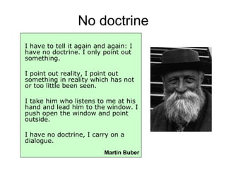 No doctrine I have to tell it again and again: I have no doctrine. I only point out something. I point out reality, I point out something in reality which has not or too little been seen. I take him who listens to me at his hand and lead him to the window. I push open the window and point outside. I have no doctrine, I carry on a dialogue.   Martin Buber 