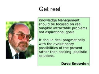 Get real Knowledge Management should be focused on real, tangible intractable problems not aspirational goals.  It should deal pragmatically with the evolutionary possibilities of the present rather then seeking idealistic solutions.  Dave Snowden 