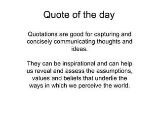 Quote of the day Quotations are good for capturing and concisely communicating thoughts and ideas. They can be inspirational and can help us reveal and assess the assumptions, values and beliefs that underlie the ways in which we perceive the world. 