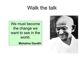 Walk the talk We must become the change we want to see in the world. Mahatma Gandhi 