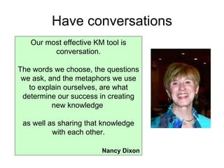 Have conversations Our most effective KM tool is conversation. The words we choose, the questions we ask, and the metaphors we use to explain ourselves, are what determine our success in creating new knowledge  as well as sharing that knowledge with each other. Nancy Dixon 