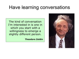 Have learning conversations The kind of conversation I’m interested in is one in which you start with a willingness to emerge a slightly different person. Theodore Zeldin 