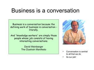 Business is a conversation Business is a conversation because the defining work of business is conversation - literally. And 'knowledge workers' are simply those people whose job consists of having interesting conversations. David Weinberger The Cluetrain Manifesto Conversation is central to all that we do Its our job! 