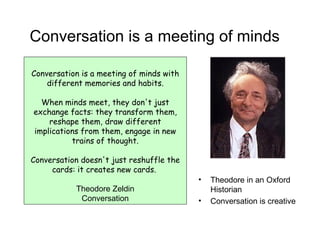 Conversation is a meeting of minds Conversation is a meeting of minds with different memories and habits. When minds meet, they don't just exchange facts: they transform them, reshape them, draw different implications from them, engage in new trains of thought. Conversation doesn't just reshuffle the cards: it creates new cards.  Theodore Zeldin Conversation Theodore in an Oxford Historian Conversation is creative 