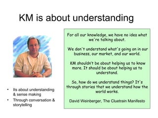 KM is about understanding For all our knowledge, we have no idea what we're talking about. We don't understand what's going on in our business, our market, and our world. KM shouldn’t be about helping us to know more. It should be about helping us to understand. So, how do we understand things? It's through stories that we understand how the world works. David Weinberger, The Cluetrain Manifesto Its about understanding & sense making Through conversation & storytelling 