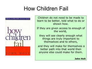 How Children Fail Children do not need to be made to learn to be better, told what to do or shown how. If they are given access to enough of the world,  they will see clearly enough what things are truly important to themselves and to others, and they will make for themselves a better path into that world then anyone else could make for them. John Holt 