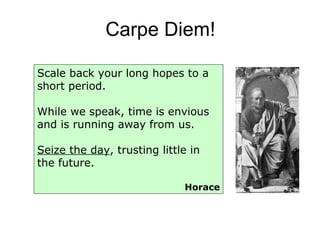 Carpe Diem! Scale back your long hopes to a short period. While we speak, time is envious and is running away from us. Seize the day , trusting little in the future.  Horace 