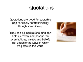 Quotations Quotations are good for capturing and concisely communicating thoughts and ideas. They can be inspirational and can help us reveal and assess the assumptions, values and beliefs that underlie the ways in which we perceive the world. 