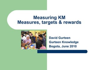 Measuring KM Measures, targets & rewards David Gurteen Gurteen Knowledge Bogota, June 2010 