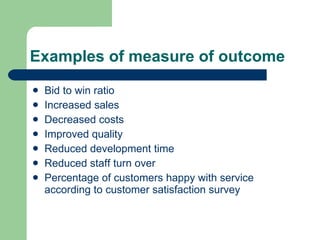 Examples of measure of outcome <ul><li>Bid to win ratio  </li></ul><ul><li>Increased sales </li></ul><ul><li>Decreased cos...