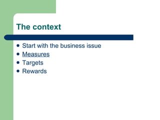 The context <ul><li>Start with the business issue </li></ul><ul><li>Measures </li></ul><ul><li>Targets </li></ul><ul><li>R...