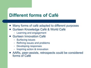 Different forms of Café <ul><li>Many forms of café adapted to different purposes </li></ul><ul><li>Gurteen Knowledge Café ...