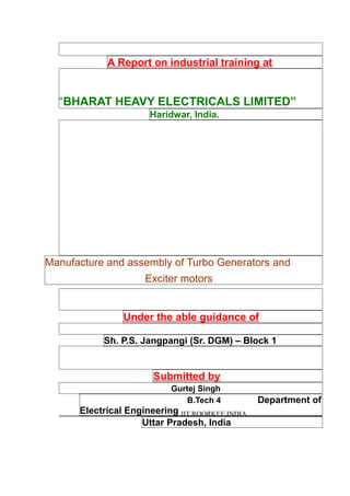 A Report on industrial training at
“BHARAT HEAVY ELECTRICALS LIMITED”
Haridwar, India.
Manufacture and assembly of Turbo Generators and
Exciter motors
Under the able guidance of
Sh. P.S. Jangpangi (Sr. DGM) – Block 1
Submitted by
Gurtej Singh
B.Tech 4 Department of
Electrical Engineering IIT ROORKEE,INDIA
Uttar Pradesh, India
 