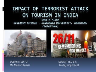 IMPACT OF TERRORIST ATTACK
ON TOURISM IN INDIA
SHWETA MISRA
RESEARCH SCHOLAR – SINGHANIA UNIVERSITY, JHUNJHUNU
(RAJASTHAN)

SUBMITTED TO:
Mr. Manish Kumar

SUBMITTED BY:
Gurtej Singh Deol

 