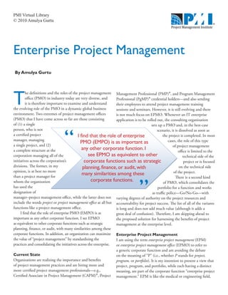 PMI Virtual Library
© 2010 Amulya Gurtu




Enterprise Project Management
 By Amulya Gurtu




T
         he definitions and the roles of the project management      Management Professional (PMP)®, and Program Management
         office (PMO) in industry today are very diverse, and        Professional (PgMP)® credential holders—and also sending
         it is therefore important to examine and understand         their employees to attend project management training
the evolving role of the PMO in a dynamic global business            sessions and seminars. However, it is still evolving and there
environment. Two extremes of project management offices              is not much focus on EPMO. Whenever an IT enterprise
(PMO) that I have come across so far are those consisting            application is to be rolled out, the consulting organization
of (1) a single                                                                              sets up a PMO and, in the best-case
person, who is not                                                                                scenario, it is dissolved as soon as
a certified project                                                                                   the project is completed. In most
manager, managing                                                                                         cases, the role of this type
a single project, and (2)                                                                                    of project management
a complete structure at the                                                                                      office is limited to the
corporation managing all of the                                                                                     technical side of the
initiatives across the corporation’s                                                                                 project or is focused
divisions. The former, in my                                                                                      on the technical side
opinion, is at best no more                                                                                   of the project.
than a project manager for                                                                                     There is a second kind
whom the organization                                                                                 of PMO, which consolidates the
has used the                                                                                      portfolio for a function and works
designation of                                                                                as traffic police—Go/No-Go—with
manager–project management office, while the latter does not         varying degrees of authority on the project resources and
include the words project or project management office at all but    accountability for project success. The list of all of the variants
functions like a project management office.                          is long and does not add much value (although it adds a
     I find that the role of enterprise PMO (EMPO) is as             great deal of confusion). Therefore, I am skipping ahead to
important as any other corporate function. I see EPMO                the proposed solution for harnessing the benefits of project
as equivalent to other corporate functions such as strategic         management at the enterprise level.
planning, finance, or audit, with many similarities among these
corporate functions. In addition, an organization can maximize       Enterprise Project Management
the value of “project management” by standardizing the               I am using the term enterprise project management (EPM)
practices and consolidating the initiatives across the enterprise.   or enterprise project management office (EPMO) to refer to
                                                                     a generic corporate function and am avoiding the debate
Current State                                                        on the meaning of “P” (i.e., whether P stands for project,
Organizations are realizing the importance and benefits              program, or portfolio). It is my intention to present a view that
of project management practices and are hiring more and              project, program, and portfolio, while each having a distinct
more certified project management professionals—e.g.,                meaning, are part of the corporate function “enterprise project
Certified Associate in Project Management (CAPM)®, Project           management.” EPM is like the medical or engineering field,
 