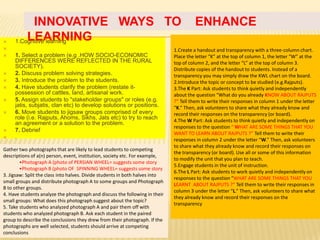 INNOVATIVE WAYS TO                                                          ENHANCE

         LEARNING
     1.Cognitive learning
                                                                             1.Create a handout and transparency with a three-column chart.
    1. Select a problem (e.g .HOW SOCIO-ECONOMIC                             Place the letter “K” at the top of column 1, the letter “W” at the
     DIFFERENCES WERE REFLECTED IN THE RURAL                                  top of column 2, and the letter “L” at the top of column 3.
     SOCIETY).                                                                Distribute copies of the handout to students. Instead of a
    2. Discuss problem solving strategies.                                   transparency you may simply draw the KWL chart on the board.
    3. Introduce the problem to the students.                                2.Introduce the topic or concept to be studied (e.g.Rajputs).
    4. Have students clarify the problem (restate it-                        3.The K Part: Ask students to think quietly and independently
     possession of cattles, land, artisanal work.                             about the question “What do you already KNOW ABOUT RAJPUTS
    5. Assign students to "stakeholder groups" or roles (e.g.                ?” Tell them to write their responses in column 1 under the letter
     jatis, subjatis, clan etc) to develop solutions or positions.            “K.” Then, ask volunteers to share what they already know and
    6. Move students to jigsaw groups comprised of every                     record their responses on the transparency (or board).
     role (i.e. Rajputs, Ahoms, Sikhs, Jats etc) to try to reach              4.The W Part: Ask students to think quietly and independently on
     an agreement or a solution to the problem.
                                                                              responses to the question “ WHAT ARE SOME THINGS THAT YOU
    7. Debrief
                                                                              WANT TO LEARN ABOUT RAJPUTS ?” Tell them to write their
    .                                                                        responses in column 2 under the letter “W.” Then, ask volunteers
                                                                              to share what they already know and record their responses on
Gather two photographs that are likely to lead students to competing
                                                                              the transparency (or board). Use all or some of this information
descriptions of a(n) person, event, institution, society etc. For example,
                                                                              to modify the unit that you plan to teach.
        •Photograph A (photo of PERSIAN WHEEL= suggests some story
                                                                              5.Engage students in the unit of instruction.
        •Photograph B (photo OF SPINNING WHEEL= suggests some story
                                                                              6.The L Part: Ask students to work quietly and independently on
3. Jigsaw: Split the class into halves. Divide students in both halves into
                                                                              responses to the question “WHAT ARE SOME THINGS THAT YOU
small groups and distribute photograph A to some groups and Photograph
                                                                              LEARNT ABOUT RAJPUTS ?” Tell them to write their responses in
B to other groups.
                                                                              column 3 under the letter “L.” Then, ask volunteers to share what
4. Have students analyze the photograph and discuss the following in their
                                                                              they already know and record their responses on the
small groups: What does this photograph suggest about the topic?
                                                                              transparency
5. Take students who analyzed photograph A and pair them off with
students who analyzed photograph B. Ask each student in the paired
group to describe the conclusions they drew from their photograph. If the
photographs are well selected, students should arrive at competing
conclusions
 