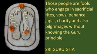 Those people are fools
who engage in sacrificial
rites, vows, penance,
japa , charity and also
pilgrimages without
knowing the Guru
principle.
SRI GURU GITA
 